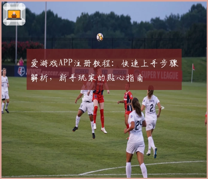 爱游戏APP注册教程：快速上手步骤解析，新手玩家的贴心指南