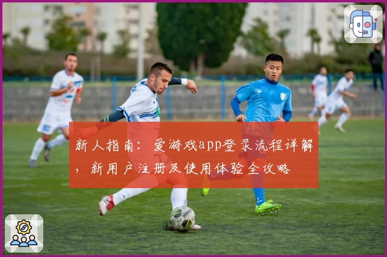 新人指南：爱游戏app登录流程详解，新用户注册及使用体验全攻略