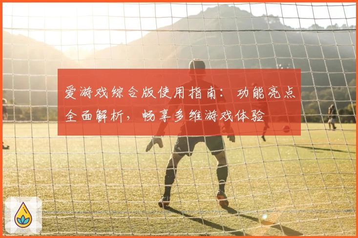 爱游戏综合版使用指南：功能亮点全面解析，畅享多维游戏体验