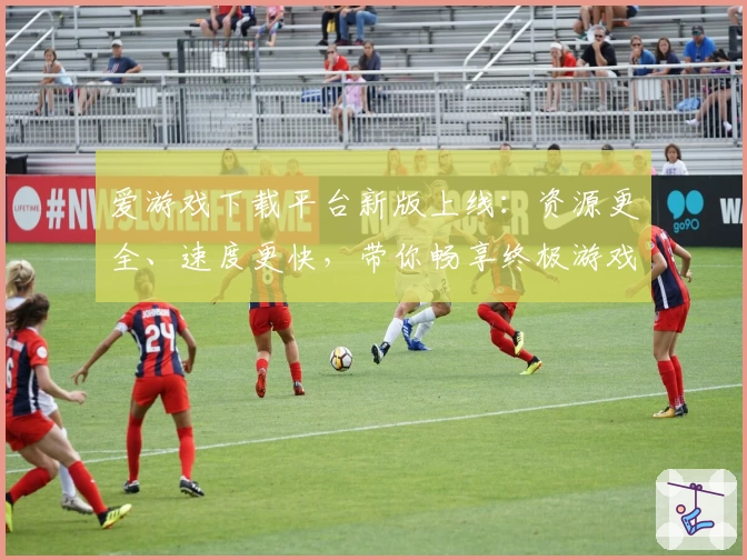 爱游戏下载平台新版上线：资源更全、速度更快，带你畅享终极游戏体验