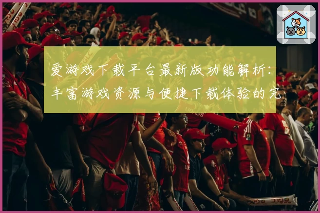 爱游戏下载平台最新版功能解析:丰富游戏资源与便捷下载体验的完美结合