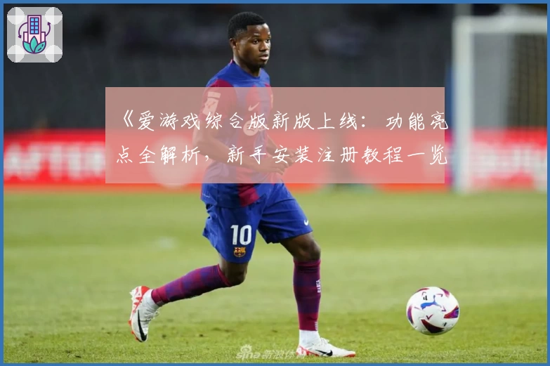 《爱游戏综合版新版上线：功能亮点全解析，新手安装注册教程一览》