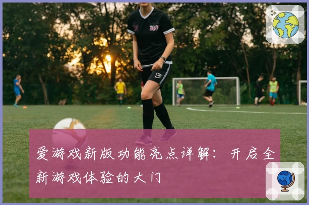 爱游戏新版功能亮点详解：开启全新游戏体验的大门