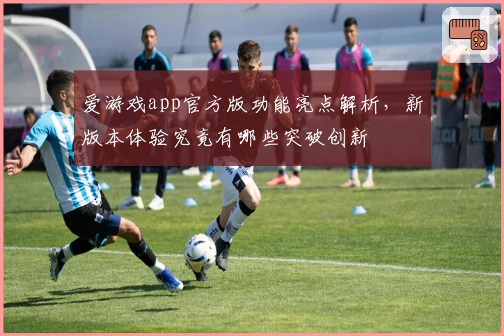 爱游戏app官方版功能亮点解析，新版本体验究竟有哪些突破创新