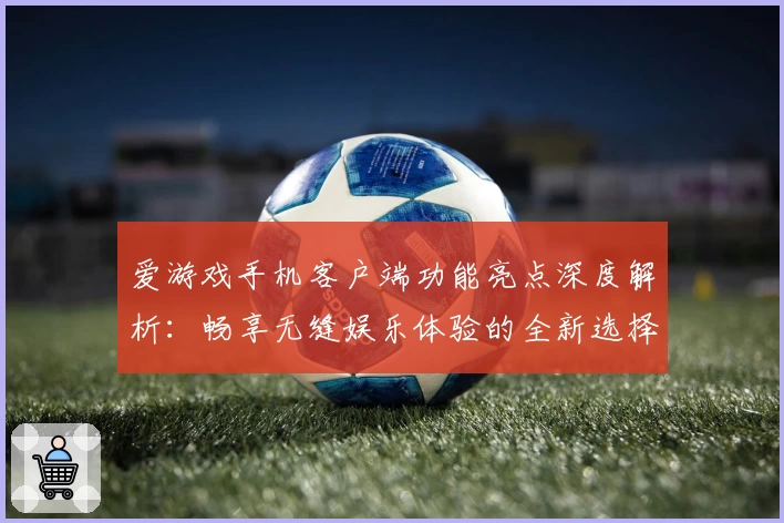 爱游戏手机客户端功能亮点深度解析：畅享无缝娱乐体验的全新选择
