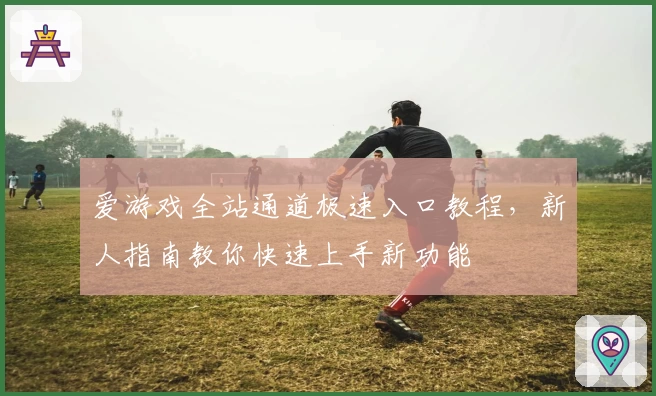 爱游戏全站通道极速入口教程，新人指南教你快速上手新功能