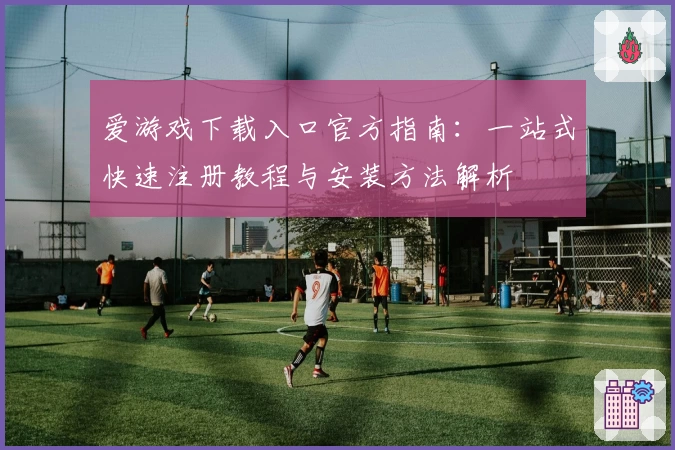 爱游戏下载入口官方指南：一站式快速注册教程与安装方法解析