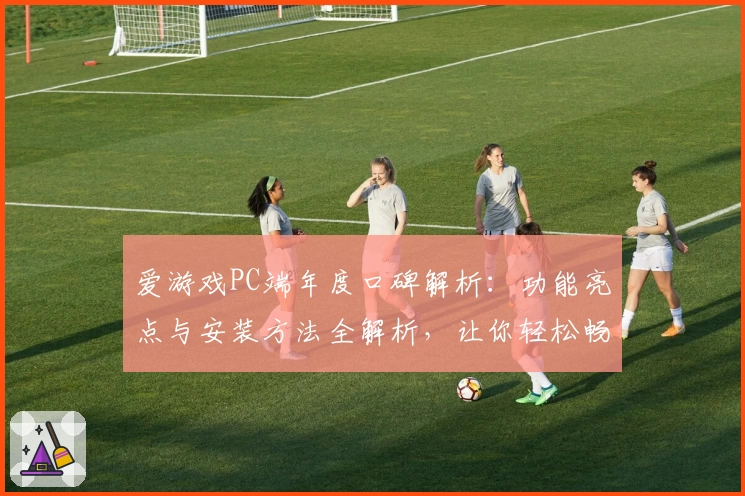 爱游戏PC端年度口碑解析：功能亮点与安装方法全解析，让你轻松畅玩