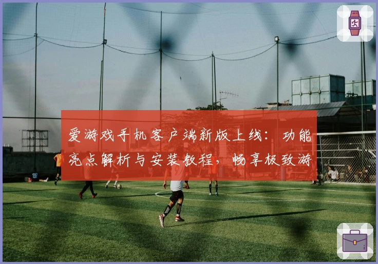 爱游戏手机客户端新版上线:功能亮点解析与安装教程,畅享极致游戏体验