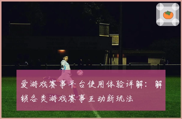 爱游戏赛事平台使用体验详解:解锁各类游戏赛事互动新玩法