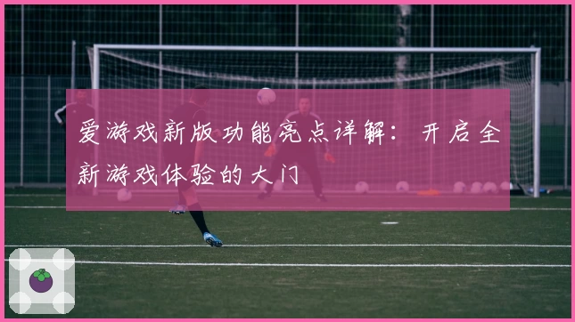 爱游戏新版功能亮点详解:开启全新游戏体验的大门