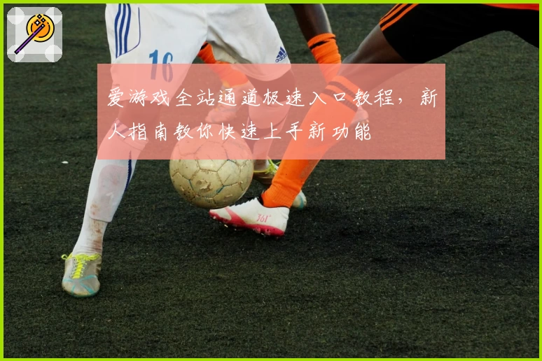 爱游戏全站通道极速入口教程，新人指南教你快速上手新功能