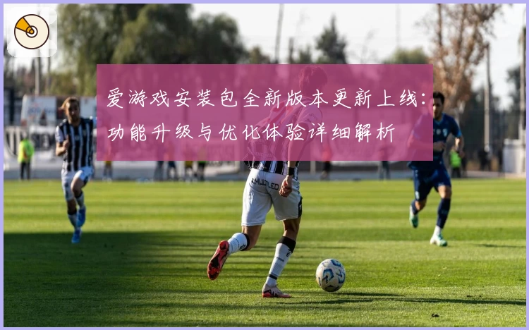 爱游戏安装包全新版本更新上线：功能升级与优化体验详细解析