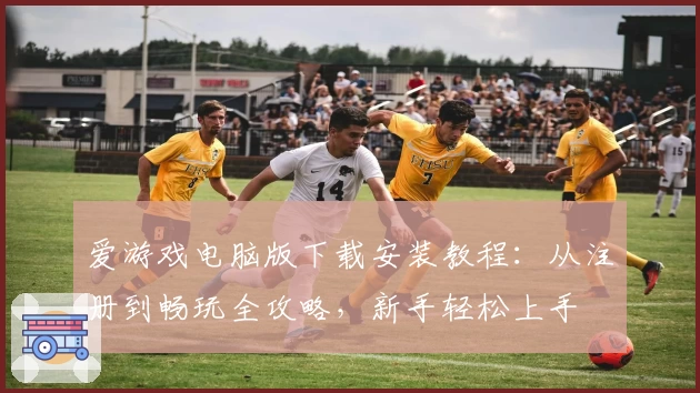 爱游戏电脑版下载安装教程：从注册到畅玩全攻略，新手轻松上手
