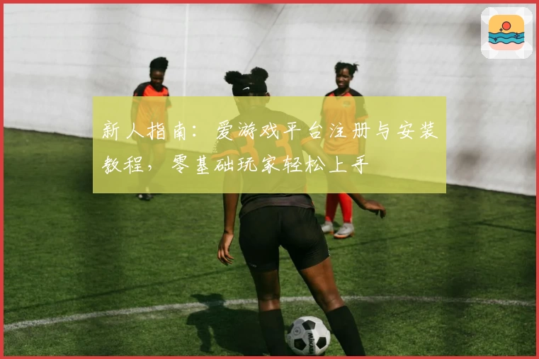 新人指南：爱游戏平台注册与安装教程，零基础玩家轻松上手