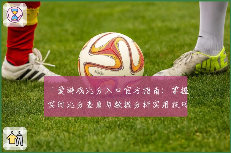 「爱游戏比分入口官方指南:掌握实时比分查看与数据分析实用技巧」